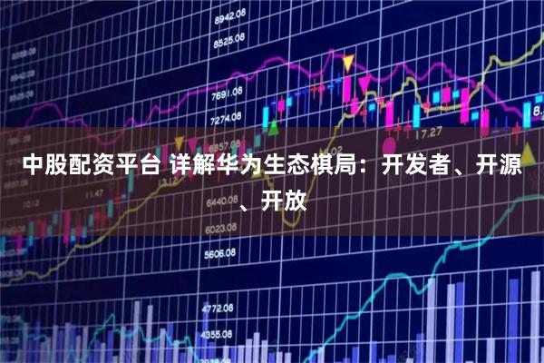 中股配资平台 详解华为生态棋局：开发者、开源、开放