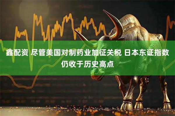 鑫配资 尽管美国对制药业加征关税 日本东证指数仍收于历史高点