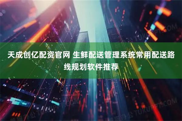 天成创亿配资官网 生鲜配送管理系统常用配送路线规划软件推荐
