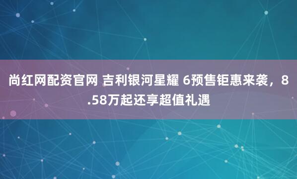 尚红网配资官网 吉利银河星耀 6预售钜惠来袭,8.58万起还享超值礼遇