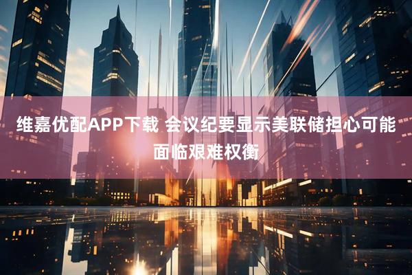 维嘉优配APP下载 会议纪要显示美联储担心可能面临艰难权衡