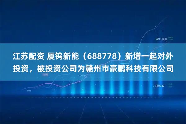 江苏配资 厦钨新能（688778）新增一起对外投资，被投资公司为赣州市豪鹏科技有限公司