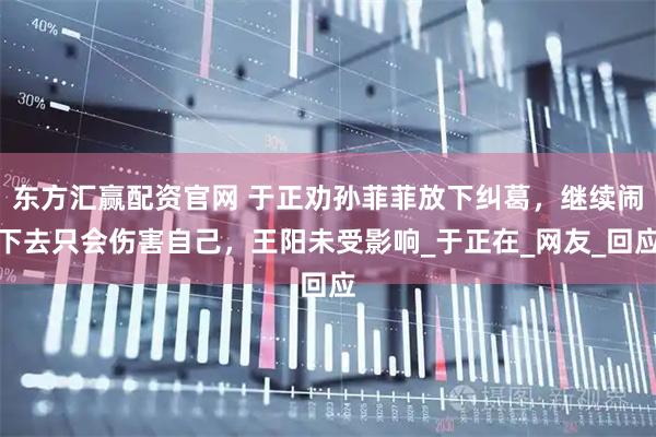 东方汇赢配资官网 于正劝孙菲菲放下纠葛，继续闹下去只会伤害自己，王阳未受影响_于正在_网友_回应
