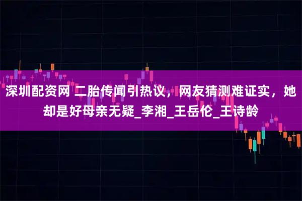 深圳配资网 二胎传闻引热议，网友猜测难证实，她却是好母亲无疑_李湘_王岳伦_王诗龄