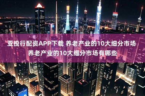 亚投行配资APP下载 养老产业的10大细分市场 养老产业的10大细分市场有哪些