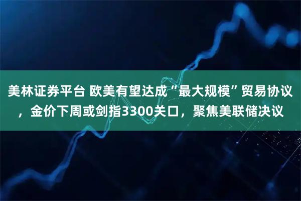 美林证券平台 欧美有望达成“最大规模”贸易协议，金价下周或剑指3300关口，聚焦美联储决议