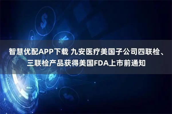 智慧优配APP下载 九安医疗美国子公司四联检、三联检产品获得美国FDA上市前通知