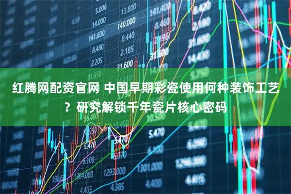 红腾网配资官网 中国早期彩瓷使用何种装饰工艺？研究解锁千年瓷片核心密码