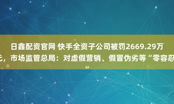 日鑫配资官网 快手全资子公司被罚2669.29万元，市场监管总局：对虚假营销、假冒伪劣等“零容忍”