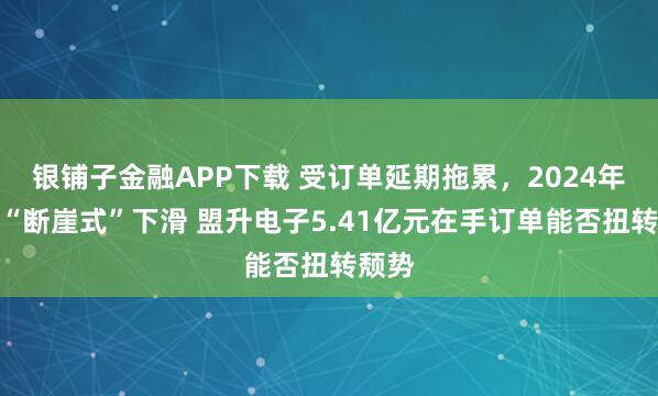 银铺子金融APP下载 受订单延期拖累，2024年营收“断崖式”下滑 盟升电子5.41亿元在手订单能否扭转颓势