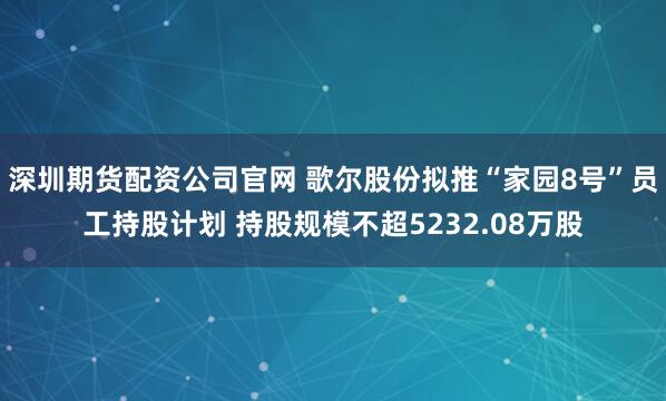 深圳期货配资公司官网 歌尔股份拟推“家园8号”员工持股计划 持股规模不超5232.08万股