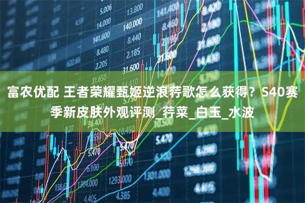 富农优配 王者荣耀甄姬逆浪荇歌怎么获得？S40赛季新皮肤外观评测_荇菜_白玉_水波