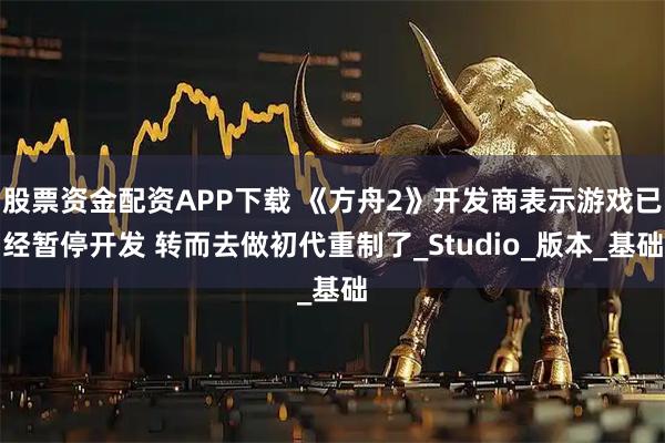 股票资金配资APP下载 《方舟2》开发商表示游戏已经暂停开发 转而去做初代重制了_Studio_版本_基础