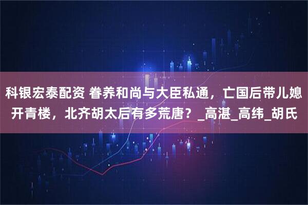 科银宏泰配资 眷养和尚与大臣私通，亡国后带儿媳开青楼，北齐胡太后有多荒唐？_高湛_高纬_胡氏
