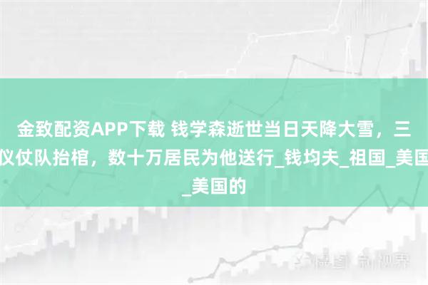金致配资APP下载 钱学森逝世当日天降大雪，三军仪仗队抬棺，数十万居民为他送行_钱均夫_祖国_美国的