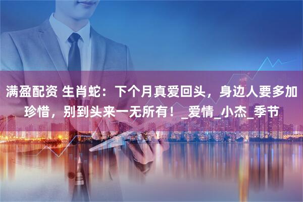 满盈配资 生肖蛇：下个月真爱回头，身边人要多加珍惜，别到头来一无所有！_爱情_小杰_季节