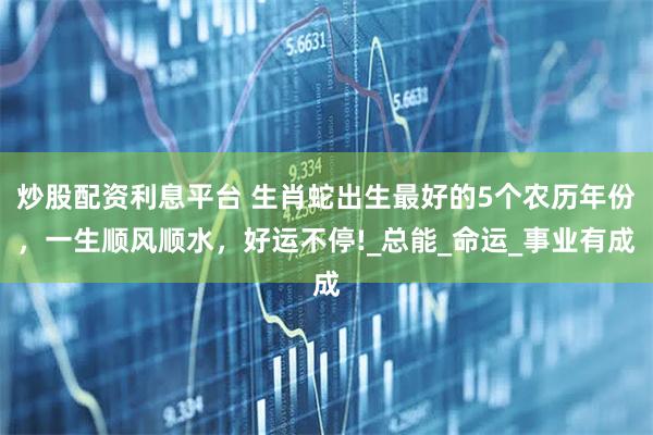 炒股配资利息平台 生肖蛇出生最好的5个农历年份，一生顺风顺水，好运不停!_总能_命运_事业有成