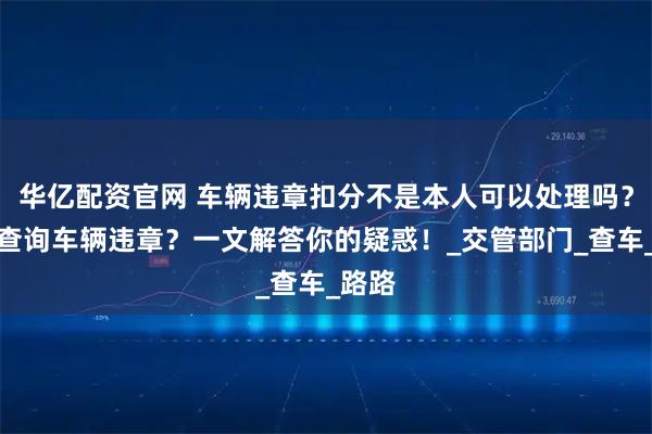 华亿配资官网 车辆违章扣分不是本人可以处理吗？如何查询车辆违章？一文解答你的疑惑！_交管部门_查车_路路