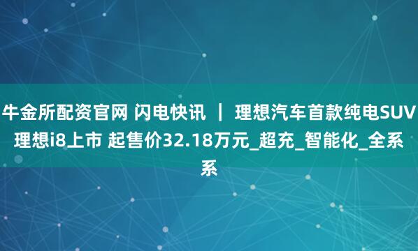 牛金所配资官网 闪电快讯 ｜ 理想汽车首款纯电SUV理想i8上市 起售价32.18万元_超充_智能化_全系