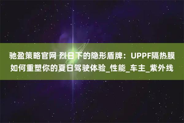 驰盈策略官网 烈日下的隐形盾牌：UPPF隔热膜如何重塑你的夏日驾驶体验_性能_车主_紫外线