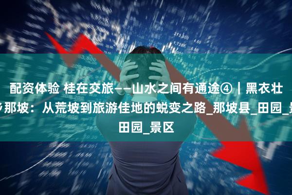 配资体验 桂在交旅——山水之间有通途④｜黑衣壮故乡那坡：从荒坡到旅游佳地的蜕变之路_那坡县_田园_景区