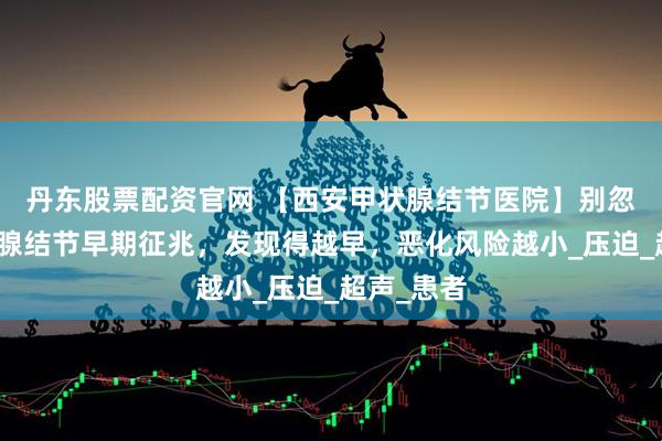 丹东股票配资官网 【西安甲状腺结节医院】别忽视！甲状腺结节早期征兆，发现得越早，恶化风险越小_压迫_超声_患者