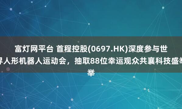 富灯网平台 首程控股(0697.HK)深度参与世界人形机器人运动会，抽取88位幸运观众共襄科技盛举