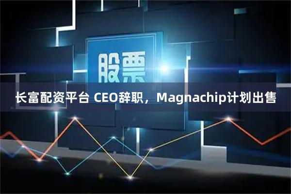长富配资平台 CEO辞职，Magnachip计划出售