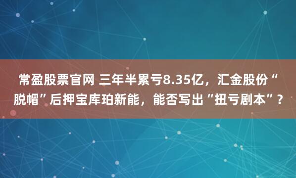 常盈股票官网 三年半累亏8.35亿，汇金股份“脱帽”后押宝库珀新能，能否写出“扭亏剧本”？