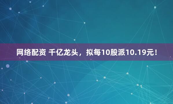 网络配资 千亿龙头，拟每10股派10.19元！