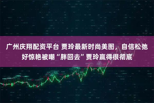 广州庆翔配资平台 贾玲最新时尚美图,自信松弛好惊艳被嘲“胖回去”贾玲赢得很彻底